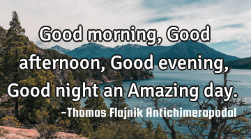 Good morning, Good afternoon, Good evening, Good night an Amazing day.