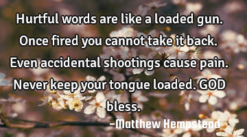 Hurtful words are like a loaded gun. Once fired you cannot take it back. Even accidental shootings