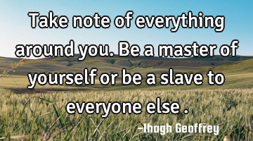 Take note of everything around you. Be a master of yourself or be a slave to everyone else….