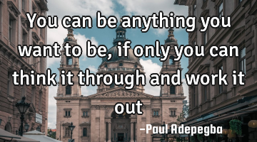 You can be anything you want to be, if only you can think it through and work it out