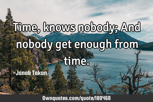 Time, knows nobody; And nobody get enough from