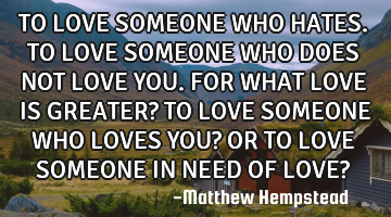 TO LOVE SOMEONE WHO HATES. TO LOVE SOMEONE WHO DOES NOT LOVE YOU. FOR WHAT LOVE IS GREATER? TO LOVE