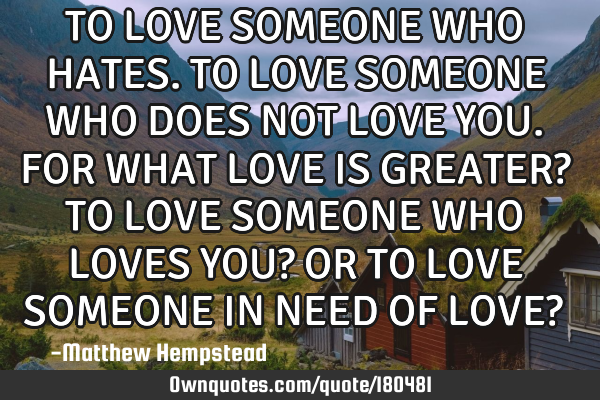 TO LOVE SOMEONE WHO HATES. TO LOVE SOMEONE WHO DOES NOT LOVE YOU. FOR WHAT LOVE IS GREATER? TO LOVE
