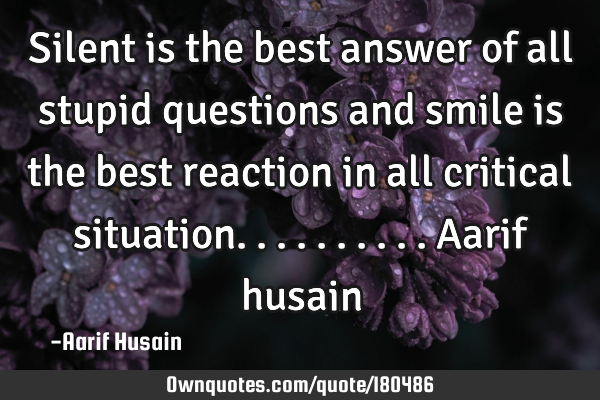 Silent is the best answer of all stupid questions and smile is the best reaction in all critical