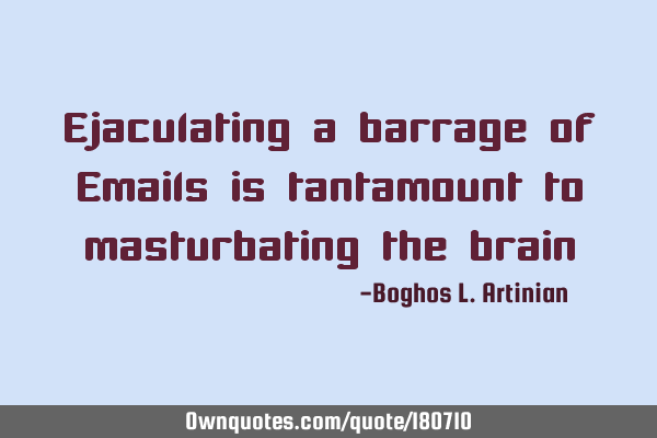 Ejaculating a barrage of Emails is tantamount to masturbating the