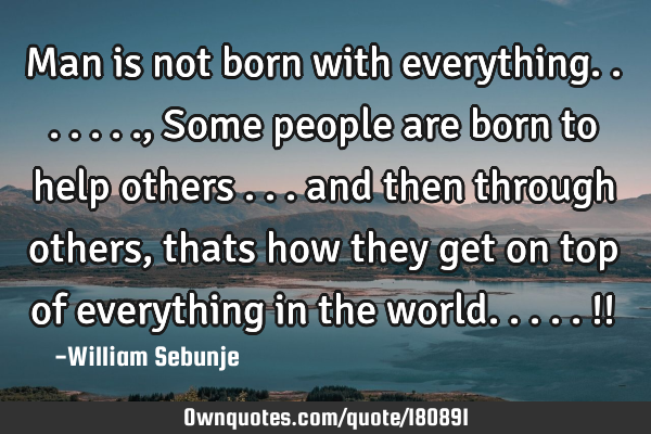 Man is not born with everything......., Some people are born to help others ... and then through