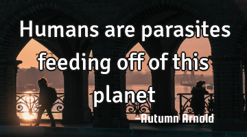 Humans are parasites feeding off of this planet