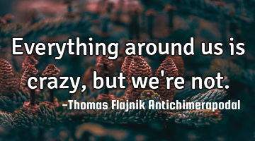 Everything around us is crazy, but we