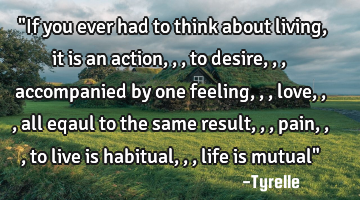 "If you ever had to think about living, it is an action,,,to desire,,,accompanied by one feeling,,,