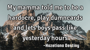 My mamma told me to be a hardocre, play dumncards and lets boys pass like yesterday hours