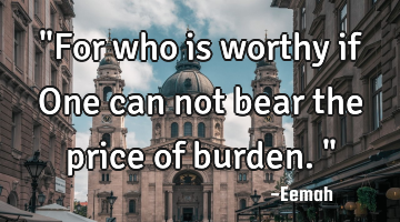 "For who is worthy if One can not bear the price of burden."