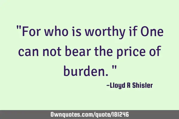 "For who is worthy if One can not bear the price of burden."