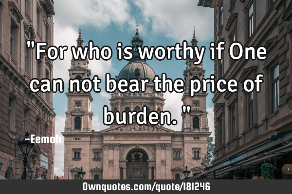 "For who is worthy if One can not bear the price of burden."