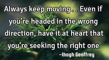 Always keep moving….. Even if you’re headed in the wrong direction, have it at heart that you’