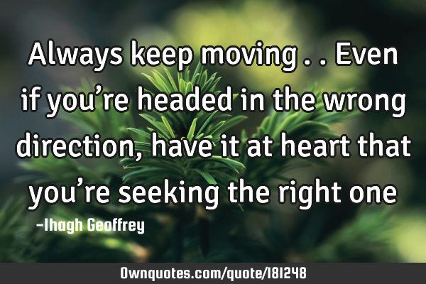 Always keep moving….. Even if you’re headed in the wrong direction, have it at heart that you’