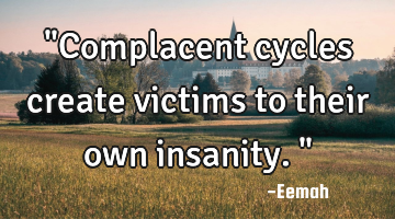 "Complacent cycles create victims to their own insanity."