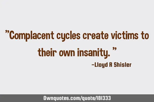 "Complacent cycles create victims to their own insanity."