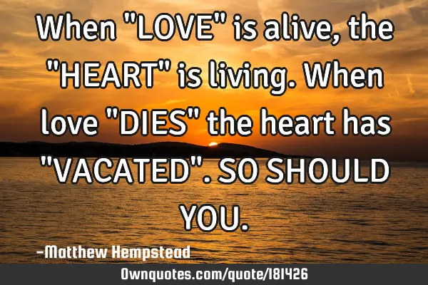 When "LOVE" is alive, the "HEART" is living. When love "DIES" the heart has "VACATED". SO SHOULD YOU
