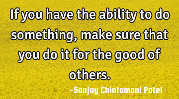If you have the ability to do something, make sure that you do it for the good of others.
