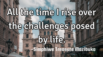 All the time I rise over the challenges posed by life.