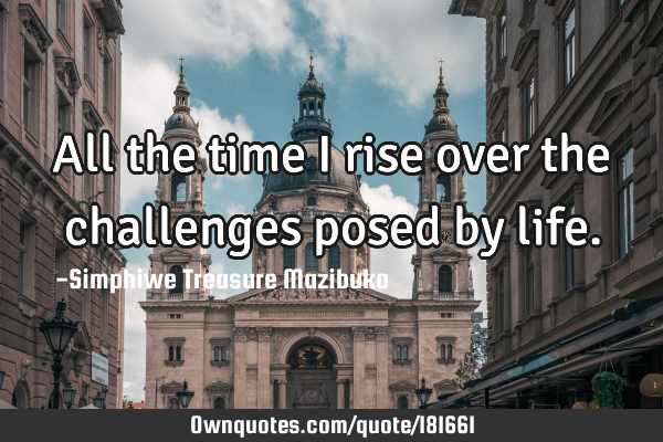 All the time I rise over the challenges posed by