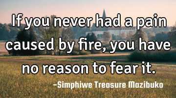 If you never had a pain caused by fire, you have no reason to fear it.