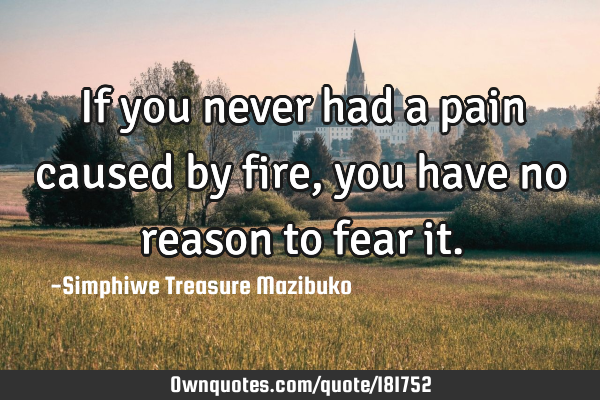 If you never had a pain caused by fire, you have no reason to fear