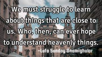 We must struggle to learn about things that are close to us. Who, then, can ever hope to understand