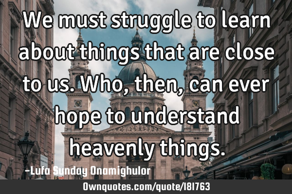 We must struggle to learn about things that are close to us. Who, then, can ever hope to understand
