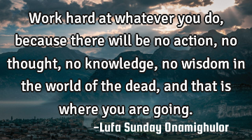 Work hard at whatever you do, because there will be no action, no thought, no knowledge, no wisdom