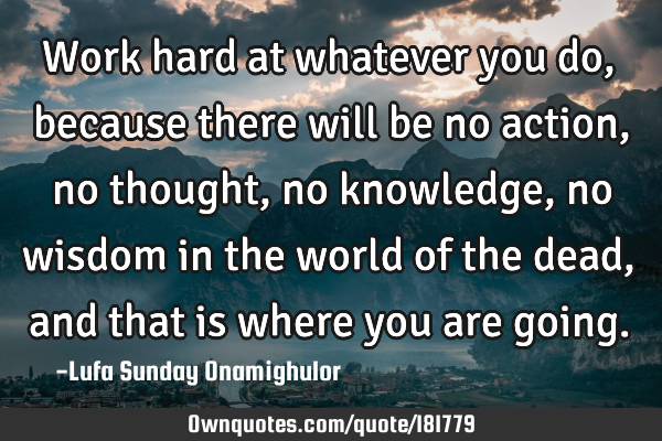 Work hard at whatever you do, because there will be no action, no thought, no knowledge, no wisdom