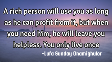 A rich person will use you as long as he can profit from it, but when you need him, he will leave