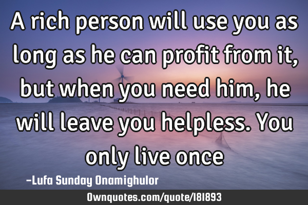 A rich person will use you as long as he can profit from it, but when you need him, he will leave