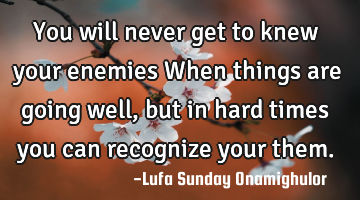 You will never get to knew  your enemies When things are going well, but in hard times you can