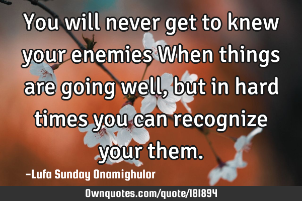 You will never get to knew  your enemies When things are going well, but in hard times you can