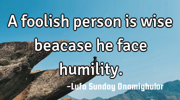 A foolish person is wise beacase he face humility.
