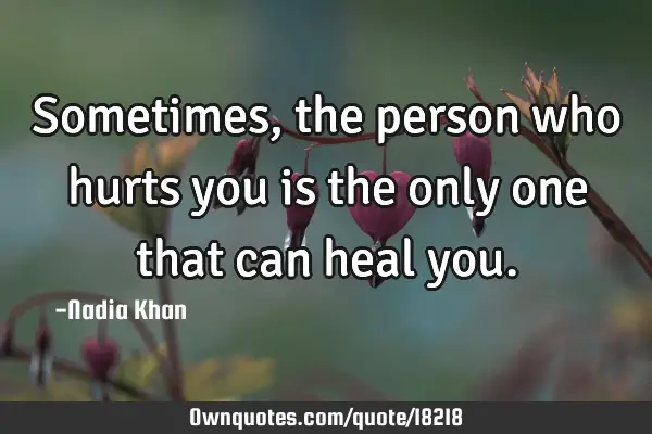 Sometimes, the person who hurts you is the only one that can heal