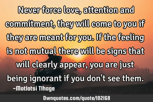 Never force love, attention and commitment, they will come to you if they are meant for you. If the