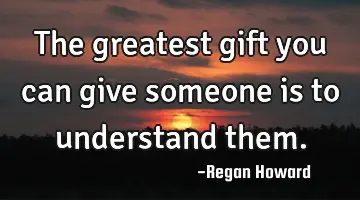 The greatest gift you can give someone is to understand