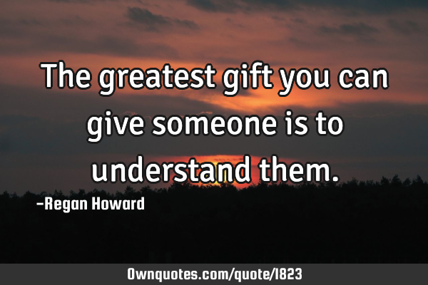 The greatest gift you can give someone is to understand