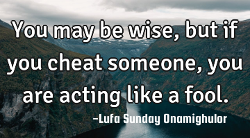 You may be wise, but if you cheat someone, you are acting like a fool.
