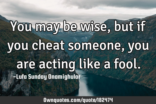 You may be wise, but if you cheat someone, you are acting like a