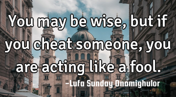 You may be wise, but if you cheat someone, you are acting like a fool.