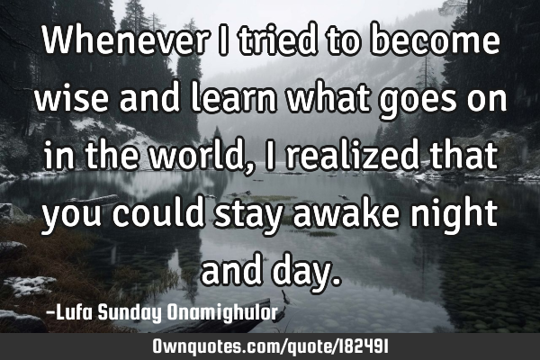 Whenever I tried to become wise and learn what goes on in the world, I realized that you could stay