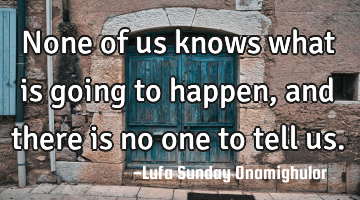 None of us knows what is going to happen, and there is no one to tell us.