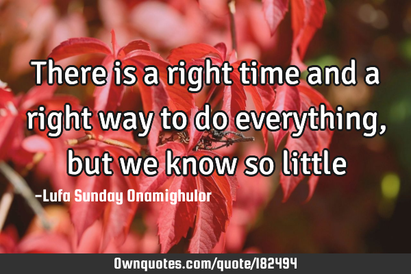 There is a right time and a right way to do everything, but we know so