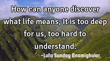 How can anyone discover what life means, It is too deep for us, too hard to understand.