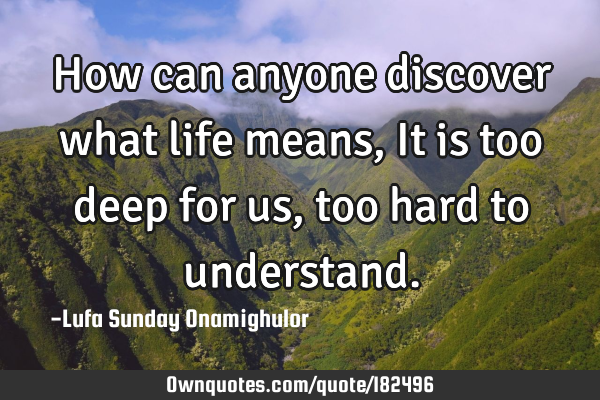 How can anyone discover what life means, It is too deep for us, too hard to