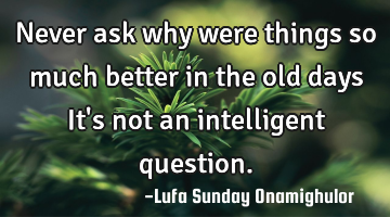 Never ask why were things so much better in the old days It