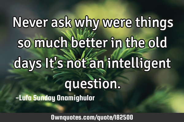 Never ask why were things so much better in the old days It